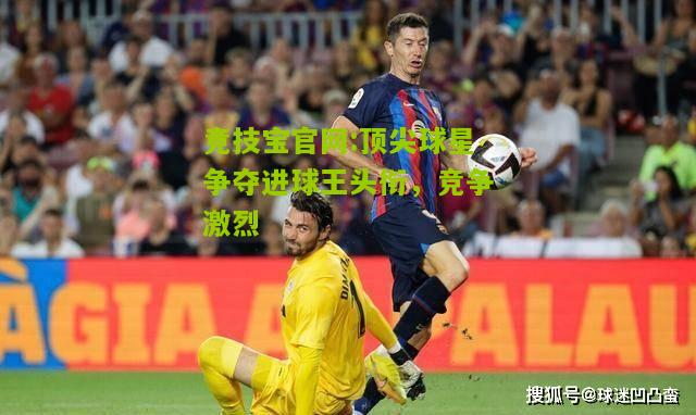 顶尖球星争夺进球王头衔，竞争激烈