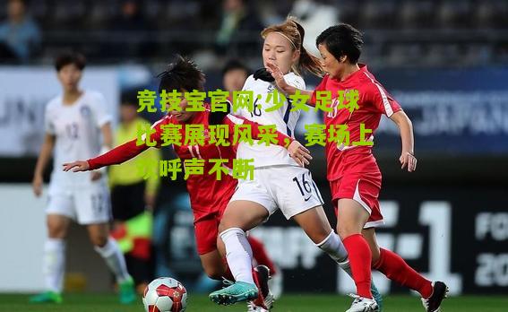 竞技宝官网:少女足球比赛展现风采，赛场上欢呼声不断