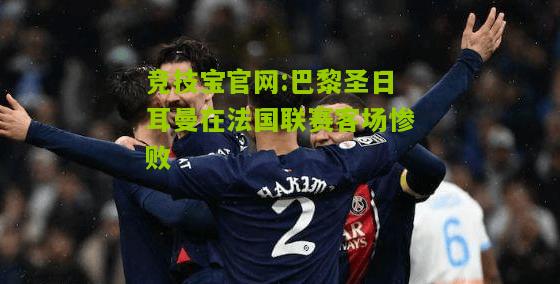 巴黎圣日耳曼在法国联赛客场惨败