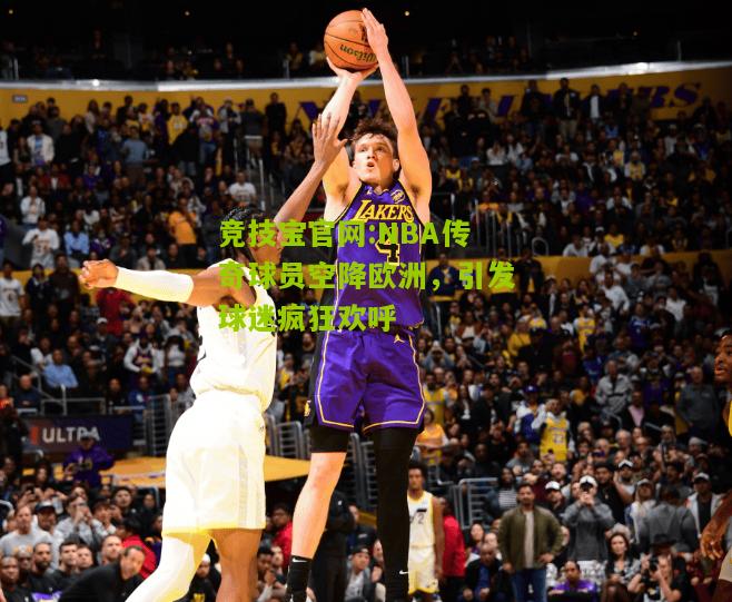 竞技宝官网:NBA传奇球员空降欧洲，引发球迷疯狂欢呼