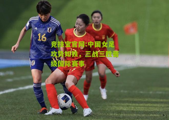 竞技宝官网:中国女足攻势如铁，三战三胜晋级国际赛事