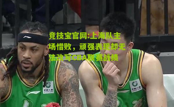 竞技宝官网:上海队主场惜败，顽强表现却无法改写CBA联赛战绩