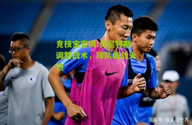 竞技宝官网:贝尼特斯调整战术，球队备战火热